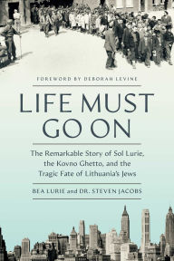 Title: Life Must Go On: The Remarkable Story of Sol Lurie, the Kovno Ghetto, and the Tragic Fate of Lithuania's Jews, Author: Bea Lurie