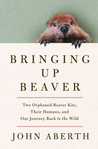 Title: Bringing Up Beaver: Two Orphaned Beaver Kits, Their Humans, and Our Journey Back to the Wild., Author: John Aberth