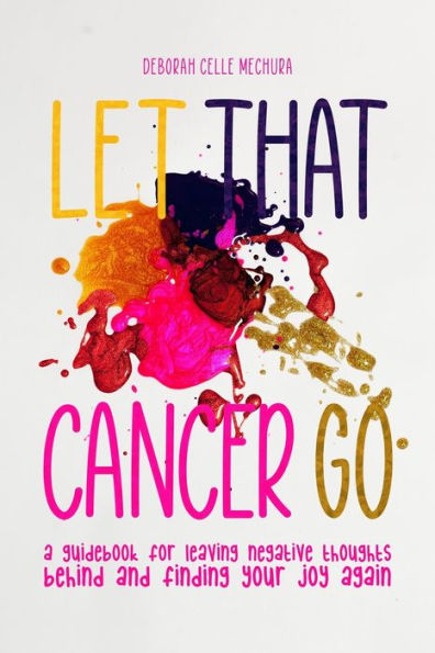 Let That Cancer Go: A Guidebook for Leaving Negative Thoughts Behind and Finding Your Joy Again