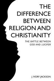 Title: The Difference Between Religion and Christianity: The Battle Between God and Lucifer, Author: J. Ivory Jackson
