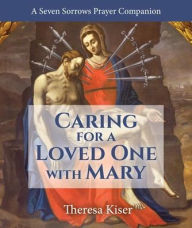 Title: Caring for a Loved One with Mary: A Seven Sorrows Prayer Companion, Author: Theresa Kiser
