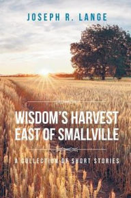 Title: Wisdom's Harvest East of Smallville: A Collection of Short Stories, Author: Joseph R Lange