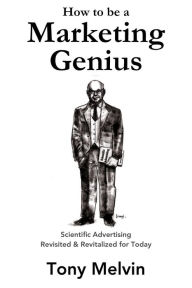 Title: How to be a Marketing Genius: Scientific Advertising Revisited and Revitalized for Today, Author: Tony Melvin