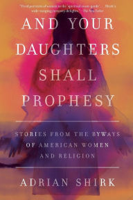 Title: And Your Daughters Shall Prophesy: Stories From the Byways of American Women and Religion, Author: Adrian Shirk