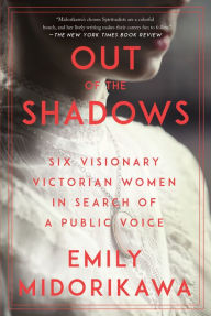 Title: Out of the Shadows: Six Visionary Victorian Women in Search of a Public Voice, Author: Emily Midorikawa