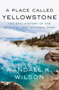 Title: A Place Called Yellowstone: The Epic History of the World's First National Park, Author: Randall K. Wilson