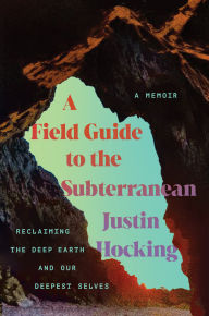 Title: A Field Guide to the Subterranean: Reclaiming the Deep Earth and our Deepest Selves, Author: Justin Hocking