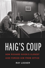 Title: Haig's Coup: How Richard Nixon's Closest Aide Forced Him from Office, Author: Ray Locker