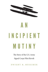 Title: An Incipient Mutiny: The Story of the U.S. Army Signal Corps Pilot Revolt, Author: Dwight R. Messimer