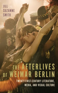 Title: The Afterlives of Weimar Berlin: Twenty-First-Century Literature, Media, and Visual Culture, Author: Jill Suzanne Smith