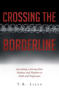 Title: Crossing the Borderline: Journaling a Journey from Madness and Mayhem to Faith and Forgiveness, Author: T. R. Lilly