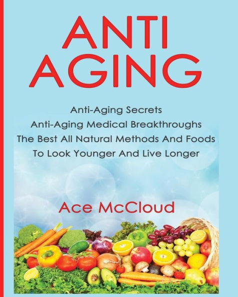 Anti-Aging: Anti-Aging Secrets Anti-Aging Medical Breakthroughs The Best All Natural Methods And Foods To Look Younger And Live Longer