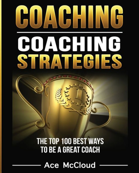 Coaching: Coaching Strategies: The Top 100 Best Ways To Be A Great Coach