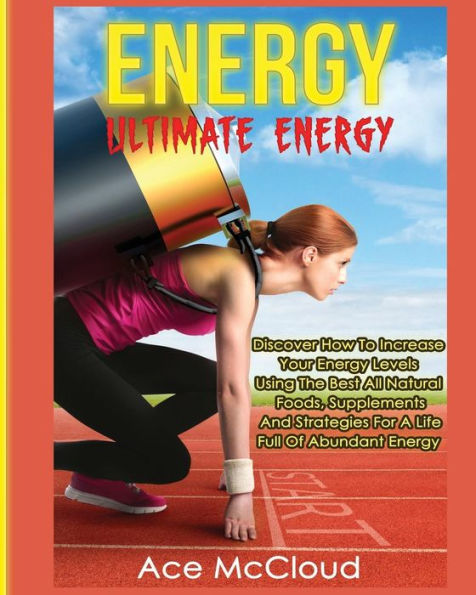 Energy: Ultimate Discover How To Increase Your Energy Levels Using The Best All Natural Foods, Supplements And Strategies For A Life Full Of Abundant