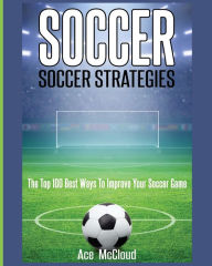 Title: Soccer: Soccer Strategies: The Top 100 Best Ways To Improve Your Soccer Game, Author: Ace McCloud