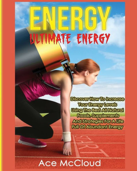 Energy: Ultimate Discover How To Increase Your Energy Levels Using The Best All Natural Foods, Supplements And Strategies For A Life Full Of Abundant