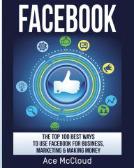 Title: Facebook: The Top 100 Best Ways To Use Facebook For Business, Marketing, & Making Money, Author: Ace McCloud