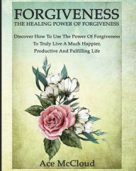 Title: Forgiveness: The Healing Power Of Forgiveness: Discover How To Use The Power Of Forgiveness To Truly Live A Much Happier, Productive And Fulfilling Life, Author: Ace McCloud