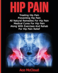 Title: Hip Pain: Treating Hip Pain: Preventing Hip Pain, All Natural Remedies For Hip Pain, Medical Cures For Hip Pain, Along With Exercises And Rehab For Hip Pain Relief, Author: Ace McCloud