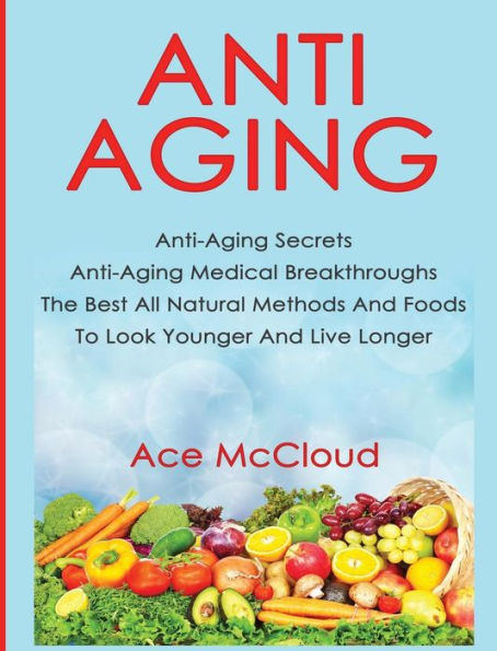 Anti-Aging: Anti-Aging Secrets Anti-Aging Medical Breakthroughs The Best All Natural Methods And Foods To Look Younger And Live Longer