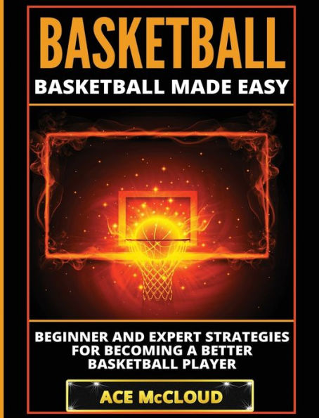 Basketball: Basketball Made Easy: Beginner and Expert Strategies For Becoming A Better Basketball Player