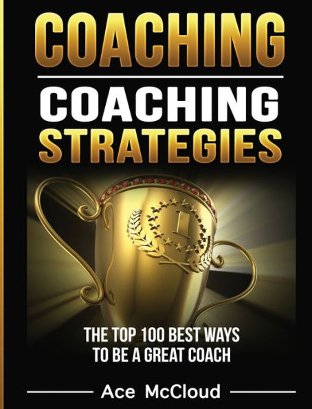 Coaching: Coaching Strategies: The Top 100 Best Ways To Be A Great Coach