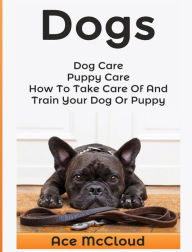Title: Dogs: Dog Care: Puppy Care: How To Take Care Of And Train Your Dog Or Puppy, Author: Ace McCloud