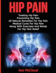 Title: Hip Pain: Treating Hip Pain: Preventing Hip Pain, All Natural Remedies For Hip Pain, Medical Cures For Hip Pain, Along With Exercises And Rehab For Hip Pain Relief, Author: Ace McCloud