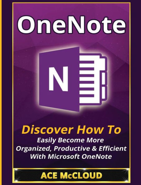 OneNote: Discover How To Easily Become More Organized, Productive & Efficient With Microsoft OneNote