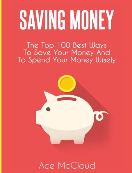 Saving Money: The Top 100 Best Ways To Save Your Money And To Spend Your Money Wisely