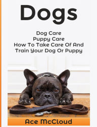 Title: Dogs: Dog Care: Puppy Care: How To Take Care Of And Train Your Dog Or Puppy, Author: Ace McCloud