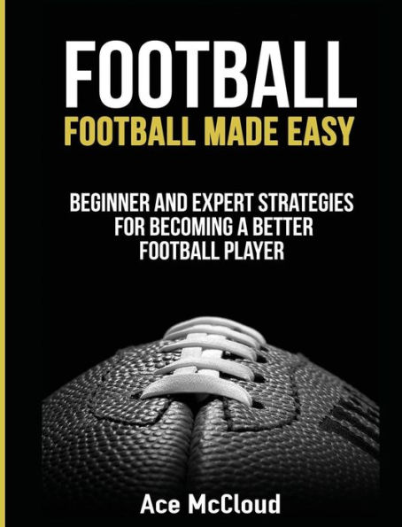 Football: Football Made Easy: Beginner and Expert Strategies For Becoming A Better Football Player