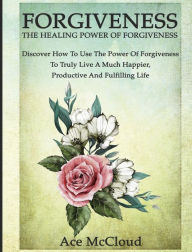 Title: Forgiveness: The Healing Power Of Forgiveness: Discover How To Use The Power Of Forgiveness To Truly Live A Much Happier, Productive And Fulfilling Life, Author: Ace McCloud