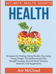 Title: Health: Ultimate Health Secrets: Strategies For Dieting, Eating Healthy, Exercising, Losing Weight, The Mediterranean Diet, Strength Training, And All About Vitamins, Minerals, And Supplements, Author: Ace McCloud