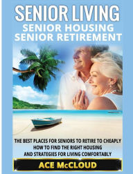 Title: Senior Living: Senior Housing: Senior Retirement: The Best Places For Seniors To Retire To Cheaply, How To Find The Right Housing And Strategies For Living Comfortably, Author: Ace McCloud