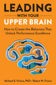 Title: Leading with Your Upper Brain: How to Create the Behaviors That Unlock Performance Excellence, Author: Robert W. Frisina MA