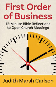 Title: First Order of Business: 12-Minute Bible Reflections to Open Church Meetings, Author: Judith Marsh Carlson