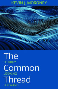 Title: The Common Thread: Liturgy Looking Forward, Author: Kevin J. Moroney