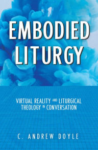 Title: Embodied Liturgy: Virtual Reality and Liturgical Theology in Conversation, Author: C. Andrew Doyle