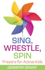 Title: Sing, Wrestle, Spin: Prayers for Active Kids, Author: Jennifer Grant