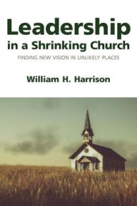 Title: Leadership in a Shrinking Church: Finding New Vision in Unlikely Places, Author: William H. Harrison