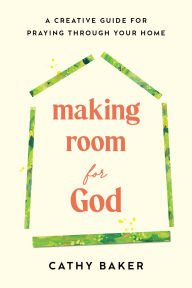 Title: Making Room for God: A Creative Guide for Praying Through Your Home, Author: Cathy Baker