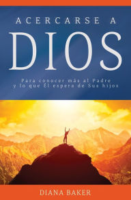 Title: Acercarse a Dios: Para conocer más al Padre y lo que Él espera de Sus hijos, Author: Diana Baker