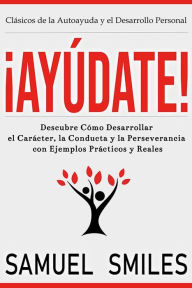 Title: ¡Ayúdate!: Descubre Cómo Desarrollar el Carácter, la Conducta y la Perseverancia con Ejemplos Prácticos y Reales: Descubre cómo desarrollar el carácter, la conducta y la perseverancia con ejemplos prácticos y reales, Author: Samuel Smiles