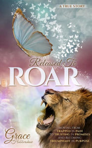 Title: Released To ROAR: Moving From TRAPPED IN PAIN To TRUSTING IN PROMISES And Becoming TRIUMPHANT IN PURPOSE, Author: Grace Habbershaw