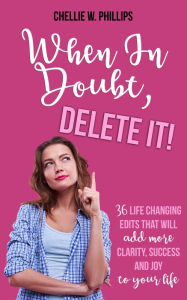 Title: When In Doubt, Delete It!: 36 Life Changing Edits That Will Add More Clarity, Success, and Joy to Your Life, Author: Chellie W. Phillips