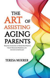 Title: The Art of Assisting Aging Parents: Discover the Journey to Honor Your Parents, Create Treasured Memories, and Live Life to the Fullest, Author: Teresa Moerer