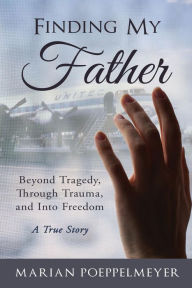 Title: Finding My Father: Beyond Tragedy, Through Trauma, and Into Freedom, Author: MARIAN H POEPPELMEYER