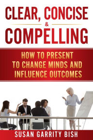 Title: Clear, Concise & Compelling: How to Present to Change Minds and Influence Outcomes, Author: Susan Garrity Bish