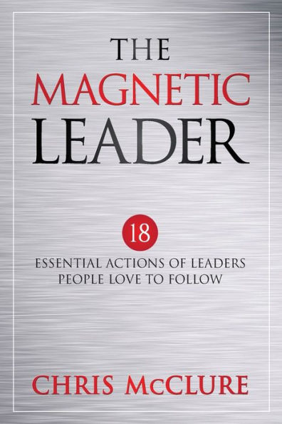 The Magnetic Leader: 18 Essential Actions of Leaders People Love To Follow